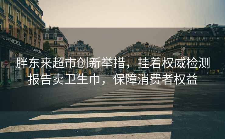 胖东来超市创新举措，挂着权威检测报告卖卫生巾，保障消费者权益