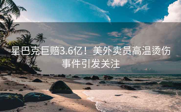 星巴克巨赔3.6亿！美外卖员高温烫伤事件引发关注