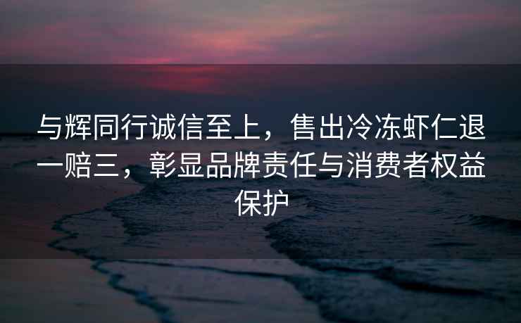 与辉同行诚信至上，售出冷冻虾仁退一赔三，彰显品牌责任与消费者权益保护