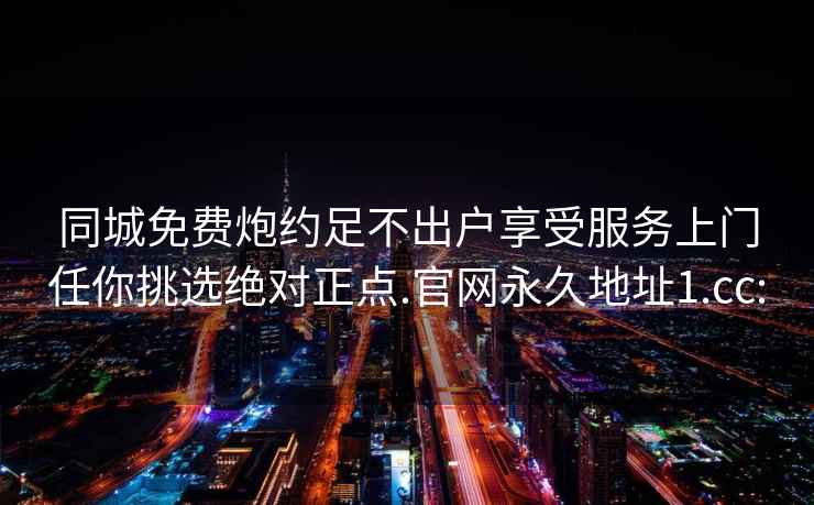 同城免费炮约足不出户享受服务上门任你挑选绝对正点.官网永久地址1.cc: