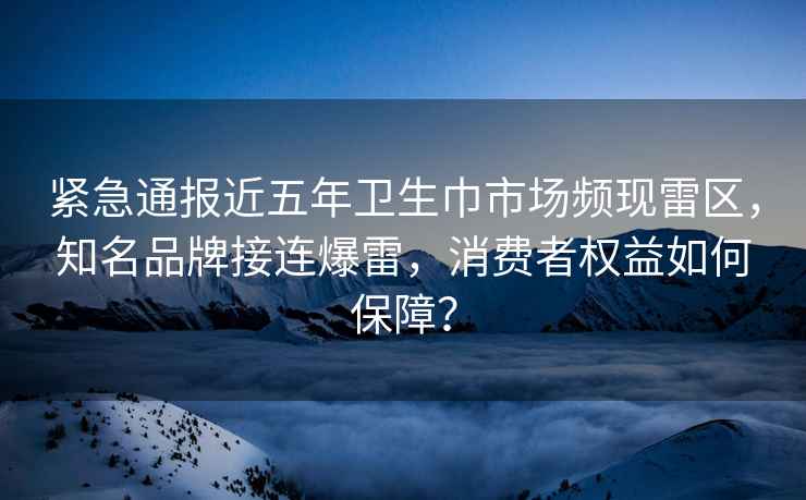 紧急通报近五年卫生巾市场频现雷区，知名品牌接连爆雷，消费者权益如何保障？