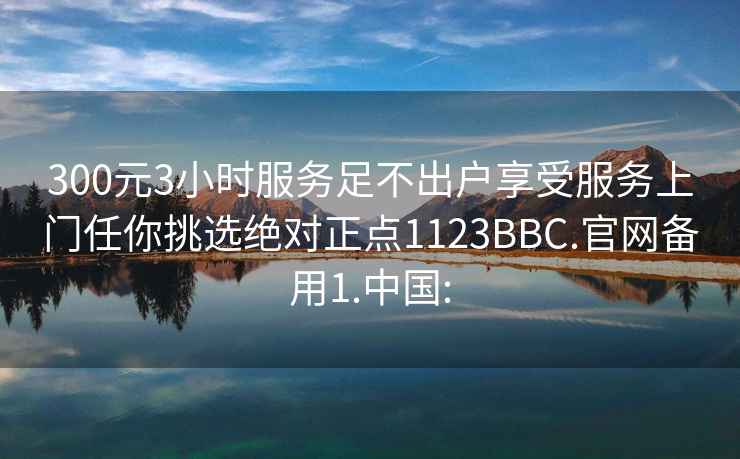 300元3小时服务足不出户享受服务上门任你挑选绝对正点1123BBC.官网备用1.中国: