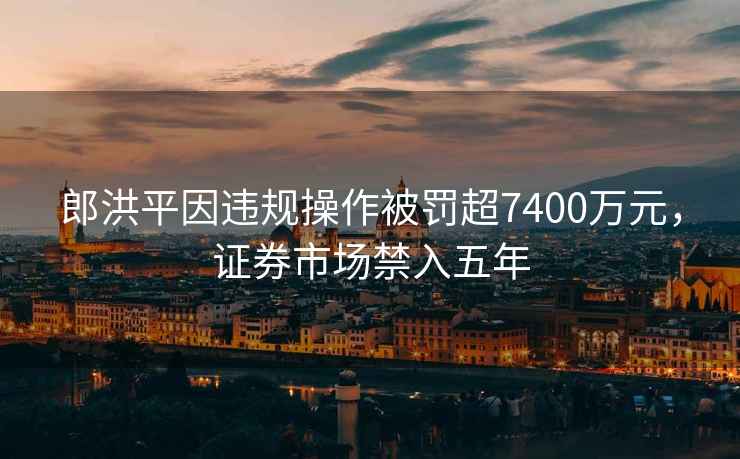 郎洪平因违规操作被罚超7400万元，证券市场禁入五年