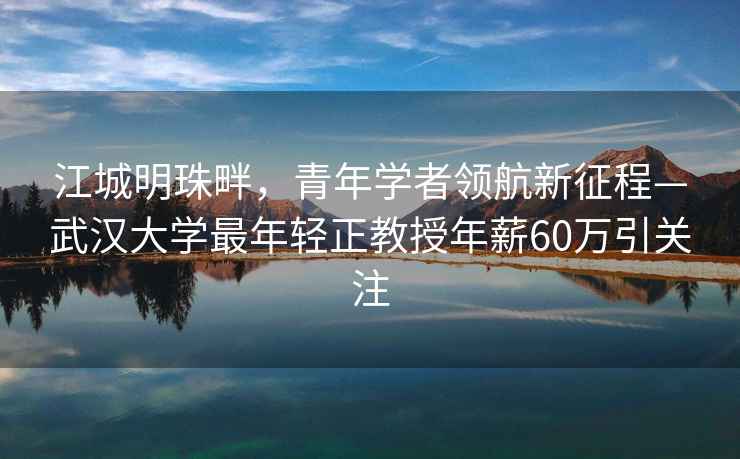 江城明珠畔，青年学者领航新征程—武汉大学最年轻正教授年薪60万引关注