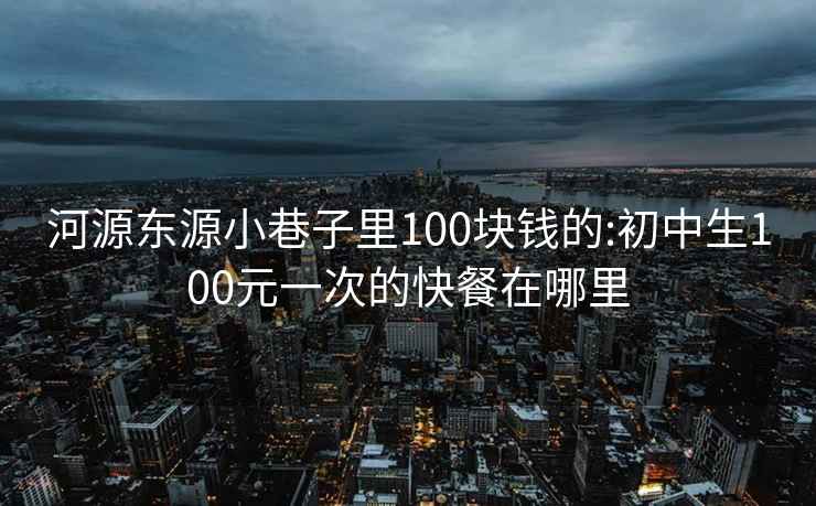 河源东源小巷子里100块钱的:初中生100元一次的快餐在哪里