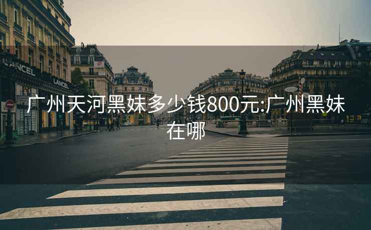 广州天河黑妹多少钱800元:广州黑妹在哪