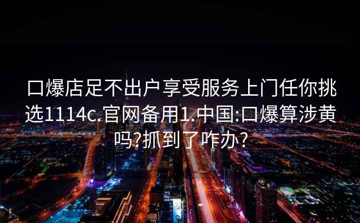 口爆店足不出户享受服务上门任你挑选1114c.官网备用1.中国:口爆算涉黄吗?抓到了咋办?