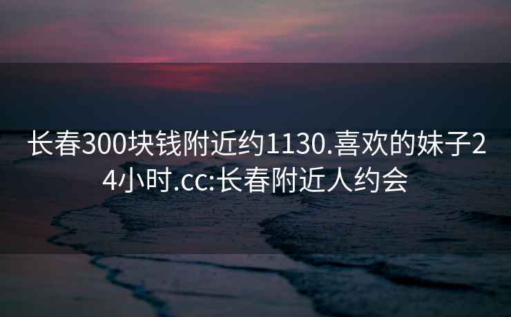 长春300块钱附近约1130.喜欢的妹子24小时.cc:长春附近人约会