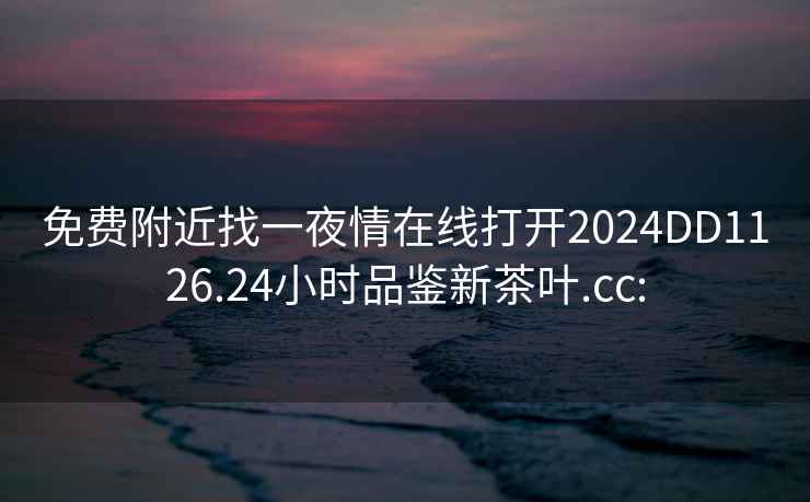 免费附近找一夜情在线打开2024DD1126.24小时品鉴新茶叶.cc: