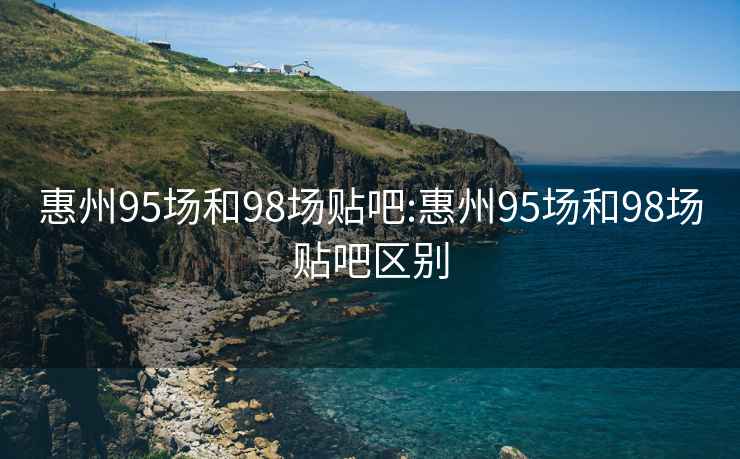 惠州95场和98场贴吧:惠州95场和98场贴吧区别