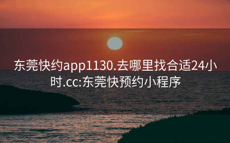 东莞快约app1130.去哪里找合适24小时.cc:东莞快预约小程序