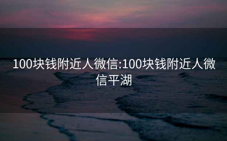 100块钱附近人微信:100块钱附近人微信平湖