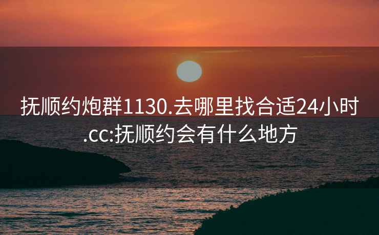 抚顺约炮群1130.去哪里找合适24小时.cc:抚顺约会有什么地方