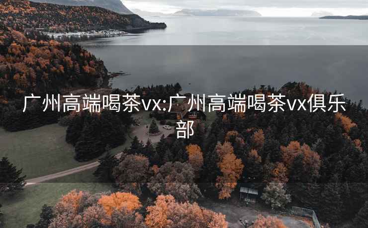 广州高端喝茶vx:广州高端喝茶vx俱乐部