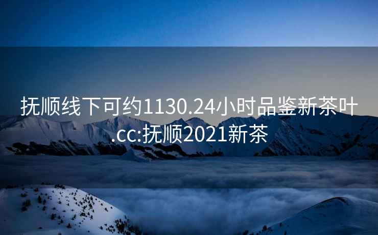 抚顺线下可约1130.24小时品鉴新茶叶.cc:抚顺2021新茶