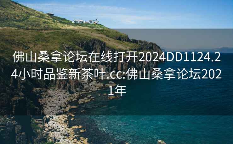 佛山桑拿论坛在线打开2024DD1124.24小时品鉴新茶叶.cc:佛山桑拿论坛2021年