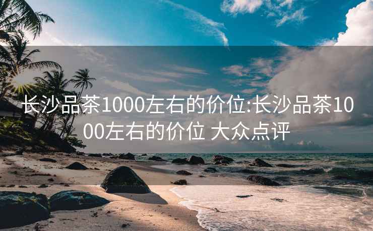 长沙品茶1000左右的价位:长沙品茶1000左右的价位 大众点评