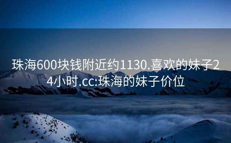 珠海600块钱附近约1130.喜欢的妹子24小时.cc:珠海的妹子价位