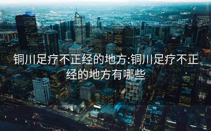 铜川足疗不正经的地方:铜川足疗不正经的地方有哪些