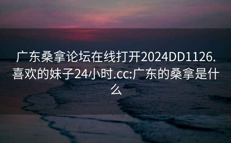 广东桑拿论坛在线打开2024DD1126.喜欢的妹子24小时.cc:广东的桑拿是什么