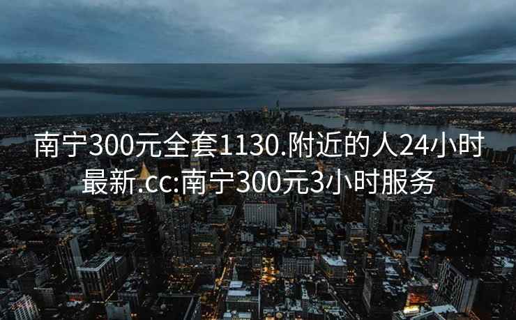 南宁300元全套1130.附近的人24小时最新.cc:南宁300元3小时服务