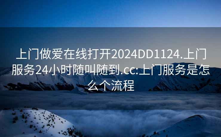 上门做爱在线打开2024DD1124.上门服务24小时随叫随到.cc:上门服务是怎么个流程