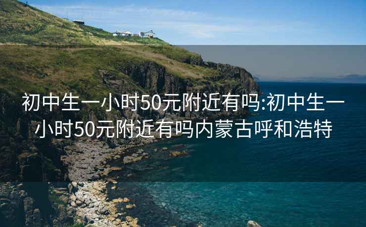 初中生一小时50元附近有吗:初中生一小时50元附近有吗内蒙古呼和浩特