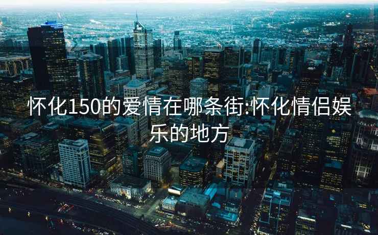 怀化150的爱情在哪条街:怀化情侣娱乐的地方