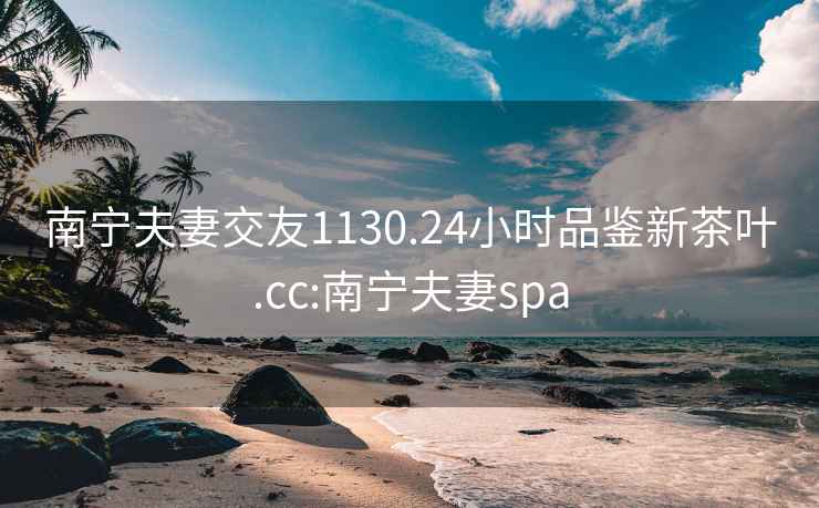 南宁夫妻交友1130.24小时品鉴新茶叶.cc:南宁夫妻spa