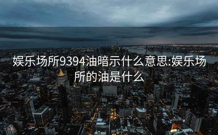 娱乐场所9394油暗示什么意思:娱乐场所的油是什么