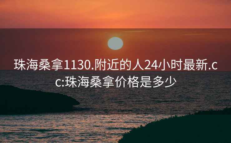 珠海桑拿1130.附近的人24小时最新.cc:珠海桑拿价格是多少