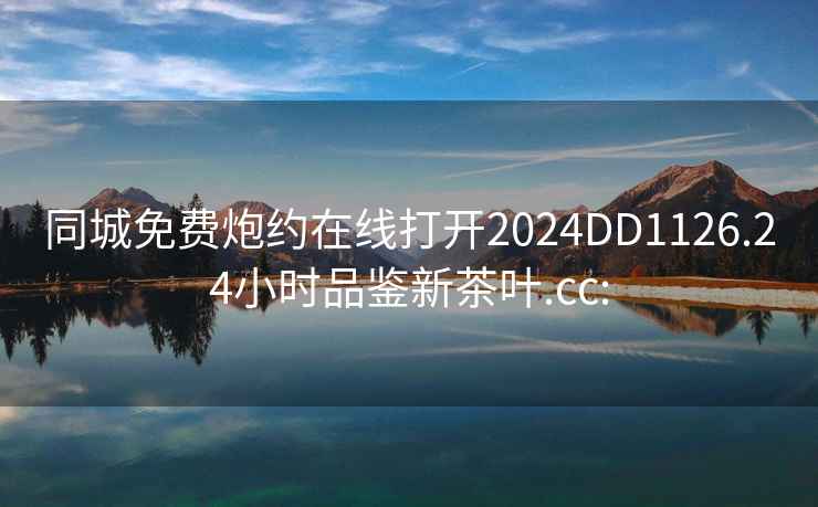 同城免费炮约在线打开2024DD1126.24小时品鉴新茶叶.cc: