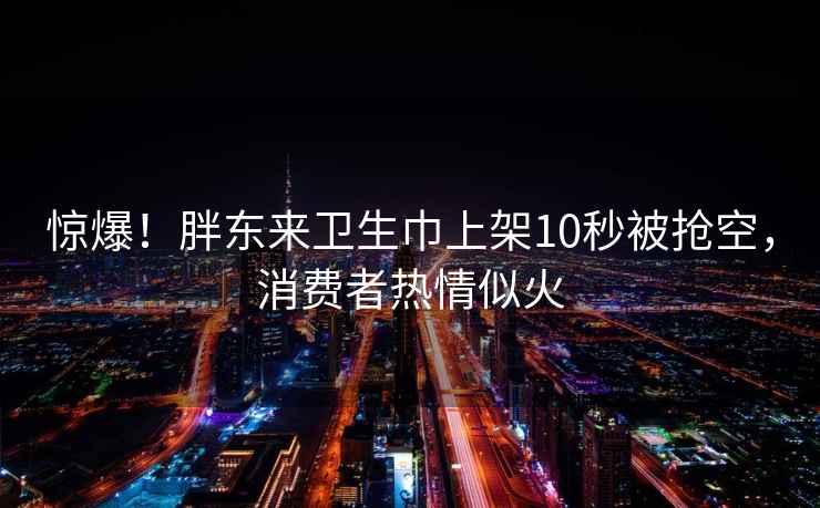 惊爆！胖东来卫生巾上架10秒被抢空，消费者热情似火