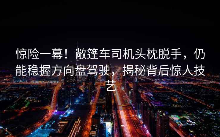 惊险一幕！敞篷车司机头枕脱手，仍能稳握方向盘驾驶，揭秘背后惊人技艺