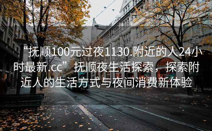 “抚顺100元过夜1130.附近的人24小时最新.cc”抚顺夜生活探索，探索附近人的生活方式与夜间消费新体验