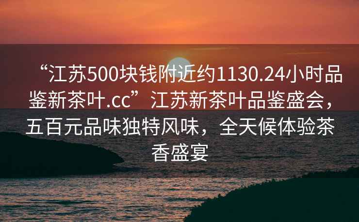 “江苏500块钱附近约1130.24小时品鉴新茶叶.cc”江苏新茶叶品鉴盛会，五百元品味独特风味，全天候体验茶香盛宴