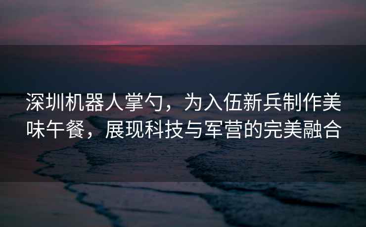 深圳机器人掌勺，为入伍新兵制作美味午餐，展现科技与军营的完美融合