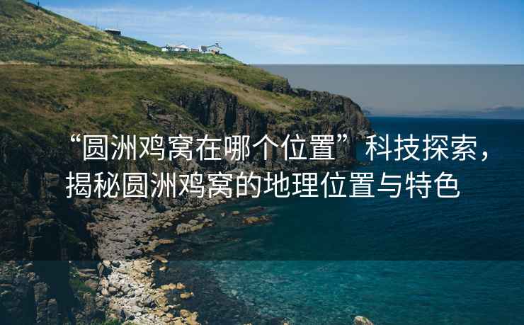 “圆洲鸡窝在哪个位置”科技探索，揭秘圆洲鸡窝的地理位置与特色