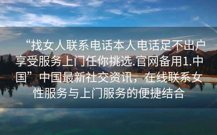 “找女人联系电话本人电话足不出户享受服务上门任你挑选.官网备用1.中国”中国最新社交资讯，在线联系女性服务与上门服务的便捷结合