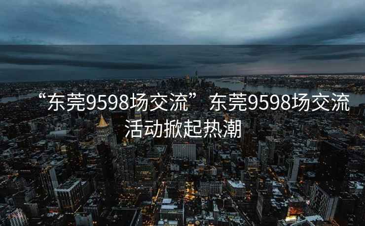 “东莞9598场交流”东莞9598场交流活动掀起热潮