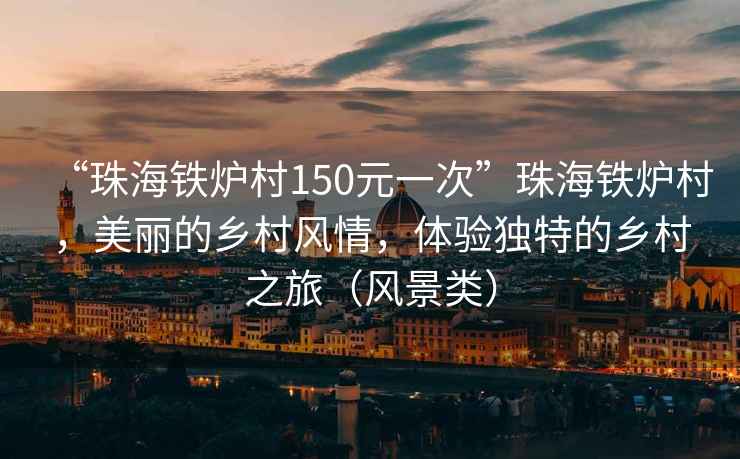 “珠海铁炉村150元一次”珠海铁炉村，美丽的乡村风情，体验独特的乡村之旅（风景类）