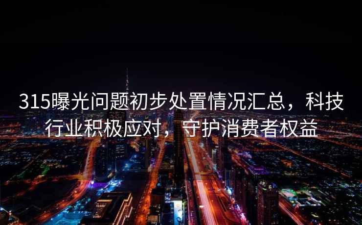 315曝光问题初步处置情况汇总，科技行业积极应对，守护消费者权益