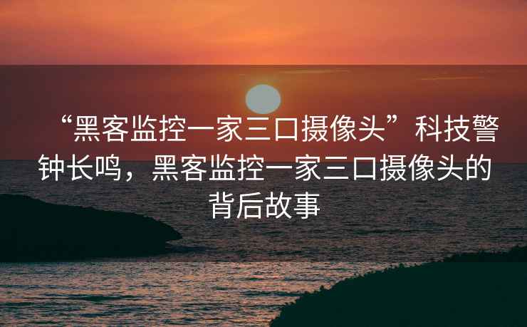 “黑客监控一家三口摄像头”科技警钟长鸣，黑客监控一家三口摄像头的背后故事