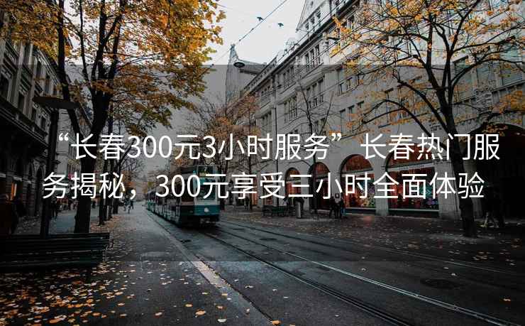 “长春300元3小时服务”长春热门服务揭秘，300元享受三小时全面体验