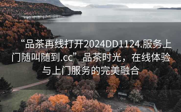 “品茶再线打开2024DD1124.服务上门随叫随到.cc”品茶时光，在线体验与上门服务的完美融合