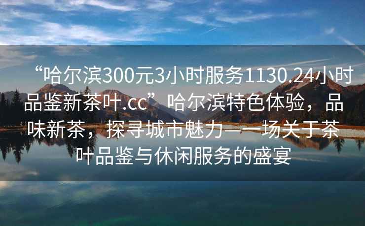 “哈尔滨300元3小时服务1130.24小时品鉴新茶叶.cc”哈尔滨特色体验，品味新茶，探寻城市魅力—一场关于茶叶品鉴与休闲服务的盛宴