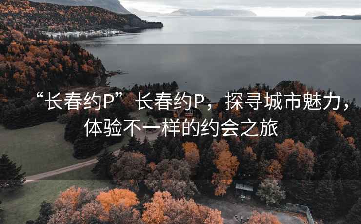 “长春约P”长春约P，探寻城市魅力，体验不一样的约会之旅