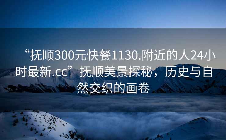 “抚顺300元快餐1130.附近的人24小时最新.cc”抚顺美景探秘，历史与自然交织的画卷