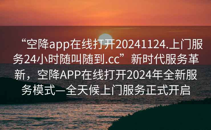 “空降app在线打开20241124.上门服务24小时随叫随到.cc”新时代服务革新，空降APP在线打开2024年全新服务模式—全天候上门服务正式开启