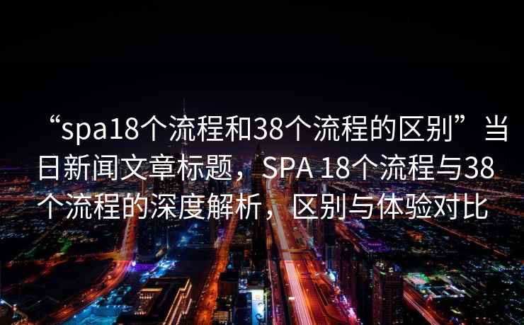 “spa18个流程和38个流程的区别”当日新闻文章标题，SPA 18个流程与38个流程的深度解析，区别与体验对比